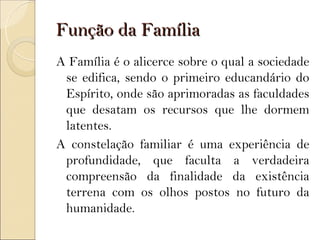 Função da Família
A Família é o alicerce sobre o qual a sociedade
 se edifica, sendo o primeiro educandário do
 Espírito, onde são aprimoradas as faculdades
 que desatam os recursos que lhe dormem
 latentes.
A constelação familiar é uma experiência de
 profundidade, que faculta a verdadeira
 compreensão da finalidade da existência
 terrena com os olhos postos no futuro da
 humanidade.
 