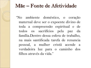 Mãe – Fonte de Afetividade

“No ambiente doméstico, o coração
  maternal deve ser o expoente divino de
  toda a compreensão espiritual e de
  todos os sacrifícios pela paz da
  família.Dentro dessa esfera de trabalho,
  na mais santificada tarefa de renuncia
  pessoal, a mulher cristã acende a
  verdadeira luz para o caminho dos
  filhos através da vida.”
 