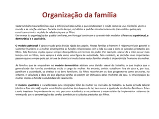 Organização da família
Cada família tem características que a diferenciam das outras e que condicionam o modo como os seus membros vêem o
mundo e as relações afetivas. Durante muito tempo, os hábitos e padrões de relacionamento transmitidos pelos pais
constituem o único modelo de referência para os filhos.
Em termos da organização dos papéis familiares, em Portugal continuam a co-existir três modelos diferentes: o patriarcal, o
democrático e o igualitário.
O modelo patriarcal é caracterizado pela divisão rígida dos papéis. Nestas famílias o homem é responsável por garantir o
sustento financeiro e a mulher desempenha as funções relacionadas com a lida da casa e com os cuidados prestados aos
filhos. Este formato implica quase sempre desequilíbrios em termos do poder. Por exemplo, apesar de a mãe passar mais
tempo com os filhos, nem sempre é vista como uma figura de autoridade. Pelo contrário, as decisões mais importantes
passam quase sempre pelo pai. A taxa de divórcio é muito baixa nestas famílias devido à dependência financeira da mulher.
As famílias que se enquadram no modelo democrático adotam uma divisão sexual do trabalho, o que implica que a
generalidade das tarefas domésticas estão a cargo da mulher. No entanto, ambos trabalham fora de casa e, por isso,
partilham a autoridade, os direitos e os bens familiares. Os filhos reconhecem os dois progenitores como decisores, no
entanto, é veiculada a ideia de que algumas tarefas só podem ser efetuadas pelas mulheres da casa. A emancipação da
mulher implica o fim da insolubilidade do casamento.
O modelo igualitário é caracterizado pela integração total da mulher no mercado de trabalho. A dupla jornada laboral
(dentro e fora de casa) implica uma divisão equitativa dos deveres do lar, bem como a igualdade de direitos familiares. Estes
casais investem frequentemente no seu percurso académico e reconhecem a necessidade de implementar sistemas de
entreajuda para a concretização das tarefas domésticas e cuidados prestados aos filhos.
 