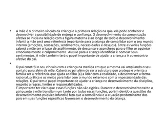 • A mãe é o primeiro vínculo da criança e a primeira relação na qual ela pode conhecer e
desenvolver a possibilidade de entrega e confiança. O desenvolvimento da comunicação
afetiva se inicia na relação com a figura materna e ao longo de todo o desenvolvimento
infantil a mãe será uma referência importante para a criança de como lidar com o seu mundo
interno (emoções, sensações, sentimentos, necessidades e desejos). Entre as várias funções
caberá a mãe ser o lugar de acolhimento, de descanso e aconchego para o filho se aquietar
emocionalmente e corporalmente. Auxilio para a criança identificar e nomear seus
sentimentos. A mãe também terá o papel importante de ajudar a criança a ir ao encontro
afetivo do pai.
•
O pai constrói o seu vínculo com a criança na medida em que a mesma vai ampliando o seu
contato para além da mãe. Caberá ao pai além de ser a estrutura que protege e orienta a
família ser a referência que ajuda ao filho (a) a lidar com a realidade, a desenvolver a forma
racional, prática e os meios para lidar com o mundo externo e com a impessoalidade das
relações. O pai tem o papel importante de ajudar a criança no desenvolvimento da disciplina,
respeito a regras, limites e responsabilidades.
É importante ter claro que essas funções não são rígidas. Durante o desenvolvimento tanto o
pai quanto a mãe transitam um tanto por todas essas funções, porém devido a questões do
desenvolvimento psíquico infantil é fato que a consciência e a atuação predominante dos
pais em suas funções especificas favorecem o desenvolvimento da criança.
 