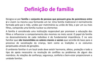 Definição de família
Designa-se por família o conjunto de pessoas que possuem grau de parentesco entre
si e vivem na mesma casa formando um lar. Uma família tradicional é normalmente
formada pelo pai e mãe, unidos por matrimónio ou união de fato, e por um ou mais
filhos, compondo uma família nuclear ou elementar.
A família é considerada uma instituição responsável por promover a educação dos
filhos e influenciar o comportamento dos mesmos no meio social. O papel da família
no desenvolvimento de cada indivíduo é de fundamental importância. É no seio
familiar que são transmitidos os valores morais e sociais que servirão de base para o
processo de socialização da criança, bem como as tradições e os costumes
perpetuados através de gerações.
O ambiente familiar é um local onde deve existir harmonia, afetos, proteção e todo o
tipo de apoio necessário na resolução de conflitos ou problemas de algum dos
membros. As relações de confiança, segurança, conforto e bem-estar proporcionam a
unidade familiar.
 