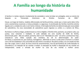 A Família ao longo da história da
humanidade
A família é o núcleo natural e fundamental da sociedade e como tal deve ser protegida, como se conclui do
disposto na "Convenção Americana de Direitos Humanos de 1969."
Houve, ao longo da história, modelos diferenciados de família primitiva, sendo que a maior parte deles tinha
como características essenciais a mútua proteção e a segurança. A constituição das famílias mantinha estreita
ligação com a unidade de culto e com liames místicos. A formação da família era determinada pela necessidade
de subsistência. Era essa necessidade de subsistência quem regulava as uniões e o número de filhos.
Na Grécia e na Roma antigas, predominavam as micro-religiões. A família tinha, portanto, seu próprio culto, sua
justiça, seus costumes e tradições. O culto adotado era uma escolha do chefe da família,
denominado pater . Não era cabível, portanto, falar-se em "liberdade de culto" tal como a conhecemos hoje,
notando-se uma nítida sujeição dos membros do clã às determinações do pater.
Em Roma, o casamento era, por essência, monogâmico , definindo-se como a união entre o homem e a mulher
com o fim de estabelecer uma comunhão de vida íntima e duradoura. No plano jurídico, era um estado de fato
que não surgia, como o atual, da troca inicial de consentimentos, mas da permanência da união baseada na
convivência e na intenção de ser marido e mulher. A colocação da mulher à disposição de seu marido era
indispensável, sendo a entrada da mulher na casa de seu marido a melhor prova.
 