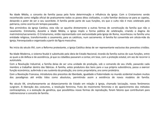 Na Idade Média, o conceito de família passa pela forte determinação e influência da Igreja. Com o Cristianismo sendo
reconhecido como religião oficial de praticamente todos os povos ditos civilizados, o culto familiar deslocou-se para as capelas,
deixando o pater de ser o seu sacerdote. A família perde parte de suas funções, eis que o culto não é mais celebrado pelo
patriarca, como ocorria em tempos passados.
Nos primórdios da Igreja Católica, esta não se opunha diretamente a outras formas de constituição da família que não o
casamento. Entretanto, durante a Idade Média, a Igreja impôs a forma pública de celebração, criando o dogma do
matrimónio/sacramento. O Cristianismo, então representado com exclusividade pela Igreja de Roma, reconheceu na família uma
entidade religiosa, transformando o casamento, para os católicos, num sacramento. A família foi convertida em célula-mãe da
Igreja, hierarquizada e organizada a partir da figura masculina.
No início do século XVI, com a Reforma protestante, a Igreja Católica deixa de ser representante exclusiva dos preceitos cristãos.
Na Idade Moderna, o sistema feudal é substituído pela ideia de Estado Nacional, tirando da família outras de suas funções, entre
as quais a de defesa e de assistência, já que os cidadãos passaram a contar, em tese, com a proteção estatal, em vez de recorrer à
autotutela.
Com a Revolução Industrial, a família deixa de ser uma unidade de produção, sob o comando de seu chefe, passando cada
membro a trabalhar dentro das fábricas. A família, antes produtora dos bens para a sua própria subsistência, passa a exercer
função económica, auferindo o seu sustento da produção, ora como proprietária, ora como proletária.
Com a Revolução Francesa, introdutora dos preceitos de liberdade, igualdade e fraternidade no mundo ocidental mudam muitos
dos paradigmas até então tidos como absolutos, permitindo assim a existência de novos modelos de família.
No século XX, simultaneamente ao distanciamento do Estado em relação à Igreja, chamado laicização, novos fenómenos
surgiram. A liberação dos costumes, a revolução feminina, fruto do movimento feminista e do aparecimento dos métodos
contraceptivos, e a evolução da genética, que possibilitou novas formas de reprodução, foram fatores que contribuíram para
redimensionar o conceito de família.
 