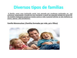 Diversos tipos de famílias
A família, como uma instituição social, tem passado por mudanças aceleradas na sua
estrutura, organização e função de seus membros, a partir da segunda metade do século XX.
Ao modelo tradicional somam-se muitos outros e não é possível afirmar se são melhores ou
piores, apenas SÃO DIFERENTES.
Família Mononuclear; (Famílias formadas por mãe, pai e filhos)
 
