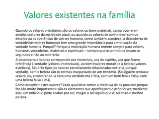 Valores existentes na família
Quando os valores prioritários são os valores ou bens materiais, como ocorre em
amplos sectores da sociedade atual, ou quando os valores se confundem com os
desejos ou as apetências de um ser humano, como também acontece, a descoberta de
verdadeiros valores humanos tem uma grande importância para a motivação da
vontade humana. Porquê? Porque a motivação humana remete sempre para valores
humanos verdadeiros, materiais e espirituais – sempre que os primeiros sirvam os
segundos e não ao contrário.
A descoberta e valores corresponde aos imateriais, aos do espírito, aos que fazem
referência à verdade (valores intelectuais), ao bem (valores morais) e à beleza (valores
estéticos). São três tipos de valores estreitamente relacionados entre si, porque
verdade, bem e beleza são os termos inseparáveis de um trinómio. (Se alguém tentasse
separá-los, encontrar-se-ia com uma verdade má e feia, com um bem feio e falso, com
uma beleza falsa e má).
Como descobrir estes valores? Cada qual deve tomar a iniciativa de os procurar porque
lhe são muito importantes: são os elementos que aperfeiçoam o próprio ser; mediante
eles, um indivíduo pode acabar por ser, chegar a ser aquilo que é: ser mais e melhor
pessoa.
 