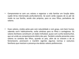 • Comprometer-se com uns valores e organizar a vida familiar em função deles
supõe tê-los interiorizado profundamente. Só assim serão capazes de os pôr de
moda na sua família, sendo eles próprios, para os seus filhos, portadores de
valores.
• Esses valores, vividos pelos pais com naturalidade e com graça, com bom humor,
sabendo sorrir habitualmente, serão atrativos para os filhos e contagiosos. Os
valores familiares constituem um dado irrefutável, quase com cunho testemunhal,
que vai unido ao comportamento diário dos pais. Também estarão presentes estes
valores na conduta dos filhos, quando os pais, além de os viverem e de os
fomentarem, promovem e mantêm vigentes algumas normas e costumes
familiares que mostram a presença viva destes valores preferenciais.
 