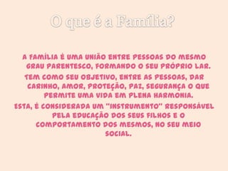 A Família é uma união entre pessoas do mesmo
   grau parentesco, formando o seu próprio lar.
   Tem como seu objetivo, entre as pessoas, dar
    carinho, amor, proteção, paz, segurança o que
         permite uma vida em plena harmonia.
Esta, é considerada um “instrumento” responsável
           pela educação dos seus filhos e o
      comportamento dos mesmos, no seu meio
                       social.
 