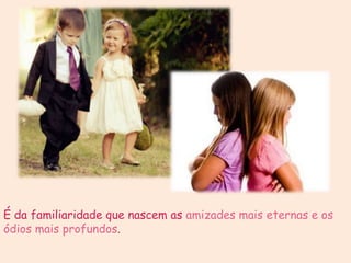 É da familiaridade que nascem as amizades mais eternas e os
ódios mais profundos.
 