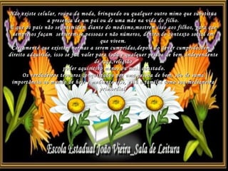 Não existe celular, roupa da moda, brinquedo ou qualquer outro mimo que substitua a presença de um pai ou de uma mãe na vida do filho. E que os pais não se intimidem diante do modismo,mostrem isso aos filhos, para que sempre os façam  sentirem-se pessoas e não números, dentro do contexto social em que vivem. Certamente que existem normas a serem cumpridas,depois do dever cumprido,vem o direito adquirido, isso se faz valer para toda e qualquer pessoa de bem ,independente de raça,religião poder aquisitivo menos ou mais abastado. Os verdadeiros tesouros conquistados por uma pessoa de bem, são de suma importância ao mundo de hoje e mediante isso, está a família como sua medianeira primordial. 