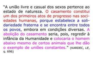 “A união livre e casual dos sexos pertence ao
estado de natureza. O casamento constitui
um dos primeiros atos de progresso nas soci-
edades humanas, porque estabelece a soli-
dariedade fraterna e se encontra entre todos
os povos, embora em condições diversas. A
abolição do casamento seria, pois, regredir à
infância da Humanidade e colocaria o homem
abaixo mesmo de certos animais que lhe dão
o exemplo de uniões constantes.” (KARDEC, LE,
q. 696)
 