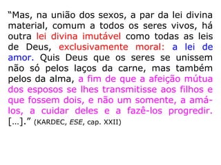 “Mas, na união dos sexos, a par da lei divina
material, comum a todos os seres vivos, há
outra lei divina imutável como todas as leis
de Deus, exclusivamente moral: a lei de
amor. Quis Deus que os seres se unissem
não só pelos laços da carne, mas também
pelos da alma, a fim de que a afeição mútua
dos esposos se lhes transmitisse aos filhos e
que fossem dois, e não um somente, a amá-
los, a cuidar deles e a fazê-los progredir.
[…].” (KARDEC, ESE, cap. XXII)
 