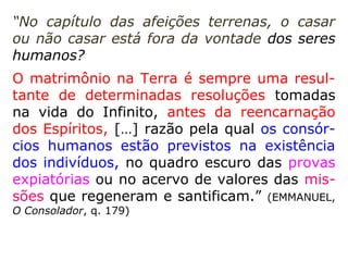 “No capítulo das afeições terrenas, o casar
ou não casar está fora da vontade dos seres
humanos?
O matrimônio na Terra é sempre uma resul-
tante de determinadas resoluções tomadas
na vida do Infinito, antes da reencarnação
dos Espíritos, […] razão pela qual os consór-
cios humanos estão previstos na existência
dos indivíduos, no quadro escuro das provas
expiatórias ou no acervo de valores das mis-
sões que regeneram e santificam.” (EMMANUEL,
O Consolador, q. 179)
 