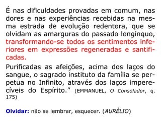 É nas dificuldades provadas em comum, nas
dores e nas experiências recebidas na mes-
ma estrada de evolução redentora, que se
olvidam as amarguras do passado longínquo,
transformando-se todos os sentimentos infe-
riores em expressões regeneradas e santifi-
cadas.
Purificadas as afeições, acima dos laços do
sangue, o sagrado instituto da família se per-
petua no Infinito, através dos laços impere-
cíveis do Espírito.” (EMMANUEL, O Consolador, q.
175)
Olvidar: não se lembrar, esquecer. (AURÉLIO)
 