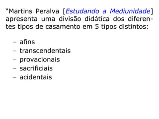 “Martins Peralva [Estudando a Mediunidade]
apresenta uma divisão didática dos diferen-
tes tipos de casamento em 5 tipos distintos:
– afins
– transcendentais
– provacionais
– sacrificiais
– acidentais
 