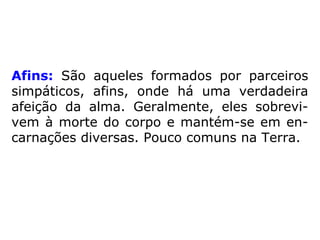 Afins: São aqueles formados por parceiros
simpáticos, afins, onde há uma verdadeira
afeição da alma. Geralmente, eles sobrevi-
vem à morte do corpo e mantém-se em en-
carnações diversas. Pouco comuns na Terra.
 