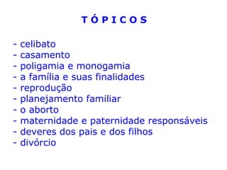 T Ó P I C O S
- celibato
- casamento
- poligamia e monogamia
- a família e suas finalidades
- reprodução
- planejamento familiar
- o aborto
- maternidade e paternidade responsáveis
- deveres dos pais e dos filhos
- divórcio
 