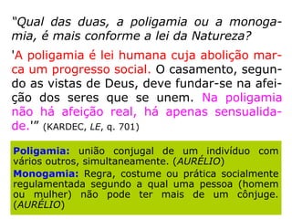 “Qual das duas, a poligamia ou a monoga-
mia, é mais conforme a lei da Natureza?
'A poligamia é lei humana cuja abolição mar-
ca um progresso social. O casamento, segun-
do as vistas de Deus, deve fundar-se na afei-
ção dos seres que se unem. Na poligamia
não há afeição real, há apenas sensualida-
de.'” (KARDEC, LE, q. 701)
Poligamia: união conjugal de um indivíduo com
vários outros, simultaneamente. (AURÉLIO)
Monogamia: Regra, costume ou prática socialmente
regulamentada segundo a qual uma pessoa (homem
ou mulher) não pode ter mais de um cônjuge.
(AURÉLIO)
 