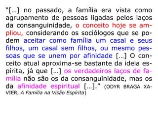 “[…] no passado, a família era vista como
agrupamento de pessoas ligadas pelos laços
da consanguinidade, o conceito hoje se am-
pliou, considerando os sociólogos que se po-
dem aceitar como família um casal e seus
filhos, um casal sem filhos, ou mesmo pes-
soas que se unem por afinidade […] O con-
ceito atual aproxima-se bastante da ideia es-
pírita, já que […] os verdadeiros laços de fa-
mília não são os da consanguinidade, mas os
da afinidade espiritual […].” (ODYR BRAGA XA-
VIER, A Família na Visão Espírita)
 