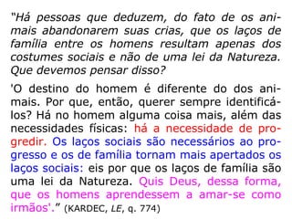 “Há pessoas que deduzem, do fato de os ani-
mais abandonarem suas crias, que os laços de
família entre os homens resultam apenas dos
costumes sociais e não de uma lei da Natureza.
Que devemos pensar disso?
'O destino do homem é diferente do dos ani-
mais. Por que, então, querer sempre identificá-
los? Há no homem alguma coisa mais, além das
necessidades físicas: há a necessidade de pro-
gredir. Os laços sociais são necessários ao pro-
gresso e os de família tornam mais apertados os
laços sociais: eis por que os laços de família são
uma lei da Natureza. Quis Deus, dessa forma,
que os homens aprendessem a amar-se como
irmãos'.” (KARDEC, LE, q. 774)
 