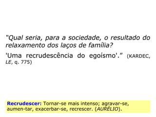 “Qual seria, para a sociedade, o resultado do
relaxamento dos laços de família?
'Uma recrudescência do egoísmo'.” (KARDEC,
LE, q. 775)
Recrudescer: Tornar-se mais intenso; agravar-se,
aumen-tar, exacerbar-se, recrescer. (AURÉLIO).
 