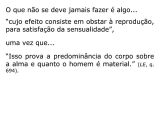 O que não se deve jamais fazer é algo...
“cujo efeito consiste em obstar à reprodução,
para satisfação da sensualidade”,
uma vez que...
“Isso prova a predominância do corpo sobre
a alma e quanto o homem é material.” (LE, q.
694).
 