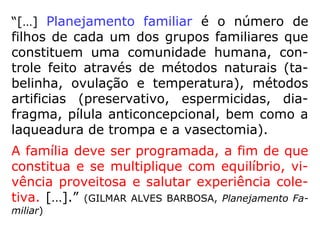“[…] Planejamento familiar é o número de
filhos de cada um dos grupos familiares que
constituem uma comunidade humana, con-
trole feito através de métodos naturais (ta-
belinha, ovulação e temperatura), métodos
artificias (preservativo, espermicidas, dia-
fragma, pílula anticoncepcional, bem como a
laqueadura de trompa e a vasectomia).
A família deve ser programada, a fim de que
constitua e se multiplique com equilíbrio, vi-
vência proveitosa e salutar experiência cole-
tiva. […].” (GILMAR ALVES BARBOSA, Planejamento Fa-
miliar)
 