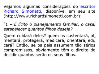 Vejamos algumas considerações do escritor
Richard Simonetti, disponível em seu site
(http://www.richardsimonetti.com.br):
“1 – É lícito o planejamento familiar, o casal
estabelecer quantos filhos deseja?
Quem cuidará deles? quem os sustentará, ali
mentará, protegerá, medicará, orientará, edu
cará? Então, se os pais assumem tão sérios
compromissos, obviamente têm o direito de
decidir quantos serão os seus filhos.
 