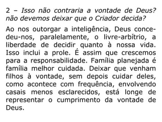2 – Isso não contraria a vontade de Deus?
não devemos deixar que o Criador decida?
Ao nos outorgar a inteligência, Deus conce-
deu-nos, paralelamente, o livre-arbítrio, a
liberdade de decidir quanto à nossa vida.
Isso inclui a prole. É assim que crescemos
para a responsabilidade. Família planejada é
família melhor cuidada. Deixar que venham
filhos à vontade, sem depois cuidar deles,
como acontece com frequência, envolvendo
casais menos esclarecidos, está longe de
representar o cumprimento da vontade de
Deus.
 