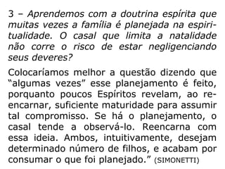 3 – Aprendemos com a doutrina espírita que
muitas vezes a família é planejada na espiri-
tualidade. O casal que limita a natalidade
não corre o risco de estar negligenciando
seus deveres?
Colocaríamos melhor a questão dizendo que
“algumas vezes” esse planejamento é feito,
porquanto poucos Espíritos revelam, ao re-
encarnar, suficiente maturidade para assumir
tal compromisso. Se há o planejamento, o
casal tende a observá-lo. Reencarna com
essa ideia. Ambos, intuitivamente, desejam
determinado número de filhos, e acabam por
consumar o que foi planejado.” (SIMONETTI)
 