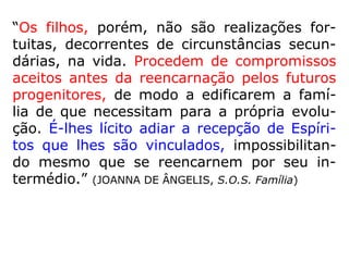 “Os filhos, porém, não são realizações for-
tuitas, decorrentes de circunstâncias secun-
dárias, na vida. Procedem de compromissos
aceitos antes da reencarnação pelos futuros
progenitores, de modo a edificarem a famí-
lia de que necessitam para a própria evolu-
ção. É-lhes lícito adiar a recepção de Espíri-
tos que lhes são vinculados, impossibilitan-
do mesmo que se reencarnem por seu in-
termédio.” (JOANNA DE ÂNGELIS, S.O.S. Família)
 