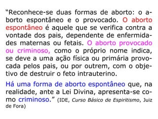 “Reconhece-se duas formas de aborto: o a-
borto espontâneo e o provocado. O aborto
espontâneo é aquele que se verifica contra a
vontade dos pais, dependente de enfermida-
des maternas ou fetais. O aborto provocado
ou criminoso, como o próprio nome indica,
se deve a uma ação física ou primária provo-
cada pelos pais, ou por outrem, com o obje-
tivo de destruir o feto intrauterino.
Há uma forma de aborto espontâneo que, na
realidade, ante a Lei Divina, apresenta-se co-
mo criminoso.” (IDE, Curso Básico de Espiritismo, Juiz
de Fora)
 