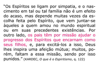 “Os Espíritos se ligam por simpatia, e o nas-
cimento em tal ou tal família não é um efeito
do acaso, mas depende muitas vezes da es-
colha feita pelo Espírito, que vem juntar-se
àqueles a quem amou no mundo espiritual
ou em suas precedentes existências. Por
outro lado, os pais têm por missão ajudar o
progresso dos Espíritos que encarnam como
seus filhos, e, para excitá-los a isso, Deus
lhes inspira uma afeição mútua; muitos, po-
rém, faltam a essa missão, sendo por isso
punidos.” (KARDEC, O que é o Espiritismo, q. 122)
 