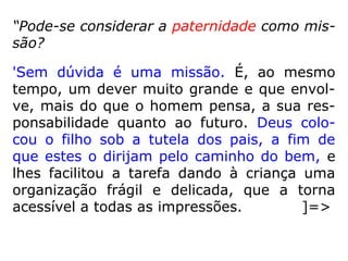 “Pode-se considerar a paternidade como mis-
são?
'Sem dúvida é uma missão. É, ao mesmo
tempo, um dever muito grande e que envol-
ve, mais do que o homem pensa, a sua res-
ponsabilidade quanto ao futuro. Deus colo-
cou o filho sob a tutela dos pais, a fim de
que estes o dirijam pelo caminho do bem, e
lhes facilitou a tarefa dando à criança uma
organização frágil e delicada, que a torna
acessível a todas as impressões. ]=>
 