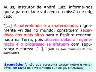 Áulus, instrutor de André Luiz, informa-nos
que a paternidade vai além da missão de edu
cador:
“[…] A paternidade e a maternidade, digna-
mente vividas no mundo, constituem sacer-
dócio dos mais altos para o Espírito reencar-
nado na Terra, pois através delas a regene-
ração e o progresso se efetuam com segu-
rança e clareza. […].” (ÁULUS, Nos domínios da me-
diunidade)
Sacerdócio: função que apresenta caráter nobre e vene-
rável em razão do devotamento que exige. (HOUAISS)
 