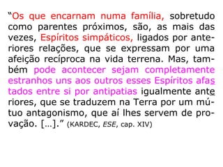 “Os que encarnam numa família, sobretudo
como parentes próximos, são, as mais das
vezes, Espíritos simpáticos, ligados por ante-
riores relações, que se expressam por uma
afeição recíproca na vida terrena. Mas, tam-
bém pode acontecer sejam completamente
estranhos uns aos outros esses Espíritos afas
tados entre si por antipatias igualmente ante
riores, que se traduzem na Terra por um mú-
tuo antagonismo, que aí lhes servem de pro-
vação. […].” (KARDEC, ESE, cap. XIV)
 