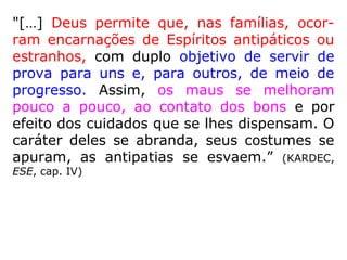 "[…] Deus permite que, nas famílias, ocor-
ram encarnações de Espíritos antipáticos ou
estranhos, com duplo objetivo de servir de
prova para uns e, para outros, de meio de
progresso. Assim, os maus se melhoram
pouco a pouco, ao contato dos bons e por
efeito dos cuidados que se lhes dispensam. O
caráter deles se abranda, seus costumes se
apuram, as antipatias se esvaem.” (KARDEC,
ESE, cap. IV)
 