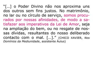 “[…] o Poder Divino não nos aproxima uns
dos outros sem fins justos. No matrimônio,
no lar ou no círculo de serviço, somos procu-
rados por nossas afinidades, de modo a sa-
tisfazer aos imperativos da Lei de Amor, seja
na ampliação do bem, ou no resgate de nos-
sas dívidas, resultantes do nosso deliberado
contacto com o mal. […].” (CHICO XAVIER, Nos
Domínios da Mediunidade, assistente Áulus)
 