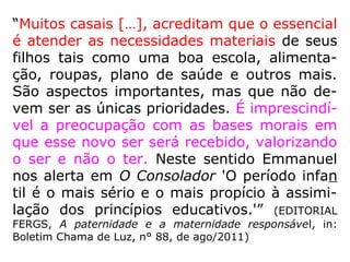 “Muitos casais […], acreditam que o essencial
é atender as necessidades materiais de seus
filhos tais como uma boa escola, alimenta-
ção, roupas, plano de saúde e outros mais.
São aspectos importantes, mas que não de-
vem ser as únicas prioridades. É imprescindí-
vel a preocupação com as bases morais em
que esse novo ser será recebido, valorizando
o ser e não o ter. Neste sentido Emmanuel
nos alerta em O Consolador 'O período infan
til é o mais sério e o mais propício à assimi-
lação dos princípios educativos.'” (EDITORIAL
FERGS, A paternidade e a maternidade responsável, in:
Boletim Chama de Luz, n° 88, de ago/2011)
 