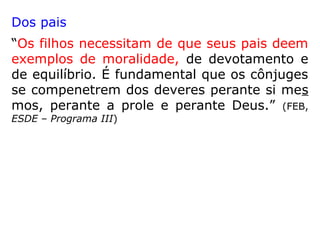 Dos pais
“Os filhos necessitam de que seus pais deem
exemplos de moralidade, de devotamento e
de equilíbrio. É fundamental que os cônjuges
se compenetrem dos deveres perante si mes
mos, perante a prole e perante Deus.” (FEB,
ESDE – Programa III)
 