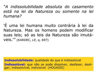 “A indissolubilidade absoluta do casamento
está na lei da Natureza ou somente na lei
humana?
'É uma lei humana muito contrária à lei da
Natureza. Mas os homens podem modificar
suas leis; só as leis da Natureza são imutá-
veis.'” (KARDEC, LE, q. 697)
Indissolubilidade: qualidade do que é indissolúvel
Indissolúvel: que não se pode dissolver, desfazer, desli-
gar; indissolvível, indivisível (HOUAISS)
 