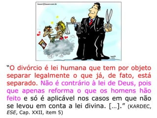 “O divórcio é lei humana que tem por objeto
separar legalmente o que já, de fato, está
separado. Não é contrário à lei de Deus, pois
que apenas reforma o que os homens hão
feito e só é aplicável nos casos em que não
se levou em conta a lei divina. […].” (KARDEC,
ESE, Cap. XXII, item 5)
 