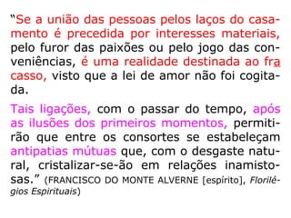 “Se a união das pessoas pelos laços do casa-
mento é precedida por interesses materiais,
pelo furor das paixões ou pelo jogo das con-
veniências, é uma realidade destinada ao fra
casso, visto que a lei de amor não foi cogita-
da.
Tais ligações, com o passar do tempo, após
as ilusões dos primeiros momentos, permiti-
rão que entre os consortes se estabeleçam
antipatias mútuas que, com o desgaste natu-
ral, cristalizar-se-ão em relações inamisto-
sas.” (FRANCISCO DO MONTE ALVERNE [espírito], Florilé-
gios Espirituais)
 