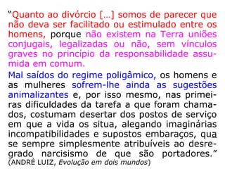 “Quanto ao divórcio […] somos de parecer que
não deva ser facilitado ou estimulado entre os
homens, porque não existem na Terra uniões
conjugais, legalizadas ou não, sem vínculos
graves no princípio da responsabilidade assu-
mida em comum.
Mal saídos do regime poligâmico, os homens e
as mulheres sofrem-lhe ainda as sugestões
animalizantes e, por isso mesmo, nas primei-
ras dificuldades da tarefa a que foram chama-
dos, costumam desertar dos postos de serviço
em que a vida os situa, alegando imaginárias
incompatibilidades e supostos embaraços, qua
se sempre simplesmente atribuíveis ao desre-
grado narcisismo de que são portadores.”
(ANDRÉ LUIZ, Evolução em dois mundos)
 