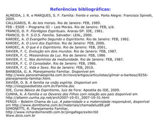 Referências bibliográficas:
ALMEIDA, J. R. e MARQUES, S. F. Família: frente e verso. Porto Alegre: Francisco Spinelli,
2009.
CALLIGARIS, R. As leis morais. Rio de Janeiro: FEB, 1989.
FEB - ESDE – Programa III – Leis Morais. Rio de Janeiro: FEB, s/d.
FRANCO, D. P. Florilégios Espirituais. Araras-SP: IDE, 1981.
FRANCO, D. P. S.O.S. Família. Salvador: LEAL, 2000.
KARDEC, A. O Evangelho Segundo o Espiritismo. Rio de Janeiro: FEB, 1982.
KARDEC, A. O Livro dos Espíritos. Rio de Janeiro: FEB, 2006.
KARDEC, A. O que é o Espiritismo. Rio de Janeiro: FEB, 2001,
XAVIER, F. C. Evolução em dois mundos. Rio de Janeiro: FEB, 1987.
XAVIER, F. C. Missionários da Luz. Rio de Janeiro: FEB, 1986
XAVIER, F. C. Nos domínios da mediunidade. Rio de Janeiro: FEB, 1987.
XAVIER, F. C. O Consolador. Rio de Janeiro: FEB, 1986.
XAVIER, F. C. Vida e Sexo. Rio de Janeiro: FEB, 2010.
BARBOSA, G. A. Planejamento Familiar. Disponível em
http://www.panoramaespirita.com.br/novo/artigos/articulistas/gilmar-a-barbosz/8256-
planejamento-familiar.html.
XAVIER, O. B. A família na visão espírita. Disponível em
http://cespjoaobatista.com.br/Familia.doc
IDE, Curso Básico de Espiritismo, Juiz de Fora: Apostila do IDE, 2009.
CUNHA, A. A Família e os Deveres dos Filhos com relação aos pais disponível em
http://altamir.cunha.zip.net/arch2007-10-01_2007-10-31.html
FERGS – Boletim Chama de Luz. A paternidade e a maternidade responsável, disponível
em http://www.domthome.com.br/materiais/chamadeluz88.pdf
SIMONETTI, R. Planejamento Familiar,
http://www.richardsimonetti.com.br/pingafogo/exibir/60
Www.dicio.com.br
 