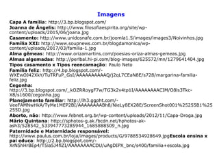 Imagens
Capa A família: http://3.bp.blogspot.com/
Joanna de Ângelis: http://www.filosofiaespirita.org/site/wp-
content/uploads/2015/06/joana.jpg
Casamento: http://www.unidosnafe.com.br/joomla1.5/images/images3/Noivinhos.jpg
Família XXI: http://www.soupnews.com.br/blogdamonica/wp-
content/uploads/2017/03/familia-1.jpg
Alma gêmeas: http://www.orizamartins.com/poesias-oriza-almas-gemeas.jpg
Almas algemadas: http://perlbal.hi-pi.com/blog-images/625572/mn/1279641404.jpg
Tipos casamento x Tipos reencarnação: Paulo Neto
Família feliz: http://4.bp.blogspot.com/-
WXEwOJ42XkY/TuTRFuP_GsI/AAAAAAAAAAQ/j2qL7CEaN8E/s728/margarina-familia-
feliz.jpg
Cegonha:
http://3.bp.blogspot.com/_kOZRRoygF7w/TG3k2v4tp1I/AAAAAAAACIM/O8ls3Tkc-
X8/s1600/cegonha.jpg
Planejamento familiar: http://lh3.ggpht.com/-
VeeFAMNwHkA/TyMe1MEP2BI/AAAAAAAABh8/NieLy8EX28E/ScreenShot001%25255B1%25
255D.jpg
Aborto, não: http://www.febnet.org.br/wp-content/uploads/2012/11/Capa-Droga.jpg
Mário Quintana: http://sphotos-g.ak.fbcdn.net/hphotos-ak-
ash3/528542_533947773285944_1685888509_n.jpg
Paternidade e Maternidade responsável:
http://www.paulus.com.br/loja/images/products/G/9788534928649.jpgEscola ensina x
pai educa: http://2.bp.blogspot.com/-
XrN5hHrBEp4/T5ia5J4flZI/AAAAAAAACDU/uAgDIPX_bnc/s400/familia+escola.jpg
 