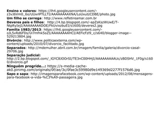 Ensino x valores: https://lh4.googleusercontent.com/-
z3vJ6Vm0_6o/UUxrlPTLLTI/AAAAAAAAXNA/LoUxutzCDBE/photo.jpg
Um filho se carrega: http://www.refletireamar.com.br
Deveres pais e filhos: http://4.bp.blogspot.com/-apZsKszWUwE/T-
NtpRyIejI/AAAAAAAADOE/FkUvixzbuEI/s1600/deveres2.jpg
Família 1983/2013: https://lh6.googleusercontent.com/-
oJL5vRd6FDs/Ui7mfnk5oZI/AAAAAAAAHCI/AEFicFzl9_c/s640/blogger-image--
529213804.jpg
Divórcio: http://www.politicaexterna.com/wp-
content/uploads/2010/07/divorcio_facilitado.jpg
Separados: http://mdemulher.abril.com.br/imagem/familia/galeria/divorcio-casal-
29706.jpg
Separação judicial:
http://2.bp.blogspot.com/_lGYC8JOOrSI/TE3nC00HHjI/AAAAAAAAAUc/zBDSHV_1F0g/s160
0/divorcio.gif
Ninguém progride…: https://s-media-cache-
ak0.pinimg.com/originals/0f/ae/3c/0fae3c59980d9e149369d2277f1576d6.jpg
Sapo e sapa: http://imagensparafacebook.com/wp-content/uploads/2012/08/mensagens-
para-facebook-a-vida-%C3%A9-passageira.jpg
 