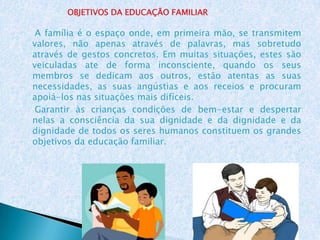 OBJETIVOS DA EDUCAÇÃO FAMILIAR

 A família é o espaço onde, em primeira mão, se transmitem
valores, não apenas através de palavras, mas sobretudo
através de gestos concretos. Em muitas situações, estes são
veiculadas ate de forma inconsciente, quando os seus
membros se dedicam aos outros, estão atentas as suas
necessidades, as suas angústias e aos receios e procuram
apoiá-los nas situações mais difíceis.
 Garantir às crianças condições de bem-estar e despertar
nelas a consciência da sua dignidade e da dignidade e da
dignidade de todos os seres humanos constituem os grandes
objetivos da educação familiar.
 