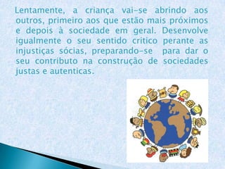 Lentamente, a criança vai-se abrindo aos
outros, primeiro aos que estão mais próximos
e depois à sociedade em geral. Desenvolve
igualmente o seu sentido critico perante as
injustiças sócias, preparando-se para dar o
seu contributo na construção de sociedades
justas e autenticas.
 
