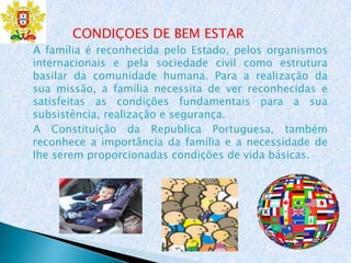 CONDIÇOES DE BEM ESTAR
A família é reconhecida pelo Estado, pelos organismos
internacionais e pela sociedade civil como estrutura
basilar da comunidade humana. Para a realização da
sua missão, a família necessita de ver reconhecidas e
satisfeitas as condições fundamentais para a sua
subsistência, realização e segurança.
A Constituição da Republica Portuguesa, também
reconhece a importância da família e a necessidade de
lhe serem proporcionadas condições de vida básicas.
 