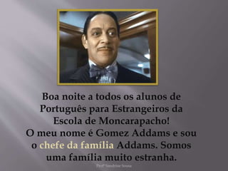 Boa noite a todos os alunos de
Português para Estrangeiros da
Escola de Moncarapacho!
O meu nome é Gomez Addams e sou
o chefe da família Addams. Somos
uma família muito estranha.
Profª Sandrine Sousa
 